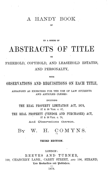 handle is hein.beal/hybkoesoas0001 and id is 1 raw text is: 





A   HANDY BOOK

            OF




        OV A 9E5IES OF


  ABSTRACTS OF TITLE

                      TO

FREEHOLD,  COPYHOLD,  AND  LEASEHOLD  ESTATES,

               AND PERSONALTY,

                      WTn

 OBSERVATIONS AND- REQUISITIONS ON EACH TITLE,

   ARRANGED AS EXERCISES FOR THE USE OF LAW STUDENTS
               AND ARTICLED CLERKS:

                    INCLYDING

       THE REAL PROPERTY LIMITATION ACT, 1874,
                  37 & 38 VICT. C. 57,

   THE REAL PROPERTY (VENDOR AND PURCHASER) ACT,
                  37 & 38 Vimr. a. 78,
            And Observations thereon.


      By W. H. C O M Y N S.


                 THIRD EDITION.


                    LONDON:
          REEVES AND TURNER,
100, CHANCERY LANE, CAREY STREET, AN 196, STRAND,
              3Zaw 33oosdcIns anb 'puabisyrrs.

                      1878.


