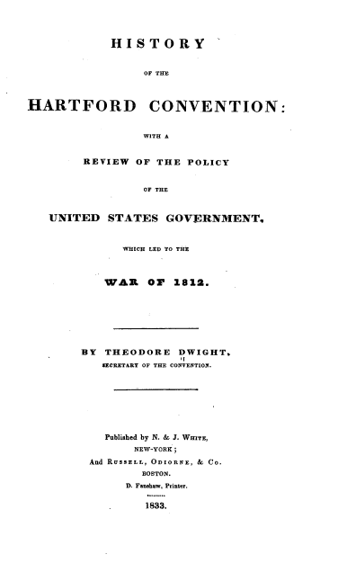 handle is hein.beal/hyhdcvn0001 and id is 1 raw text is: 




            HISTORY


                 OF THE



HARTFORD          CONVENTION:


                 WITH A


        REVIEW OF THE POLICY


                 OF THE



   UNITED STATES GOVERNMENT,


      WHICH LED TO THE



   WAR O      1812.








BY THEODORE DWIGHT,
               t!
   IECRETARY OF THE CONVENTION.








   Published by N. & J. WHITE,
        NEW-YORK;
 And R USSELL, ODIORNE, & Co.
         BOSTON.
       D. Faushaw, Printer.

          1833.


