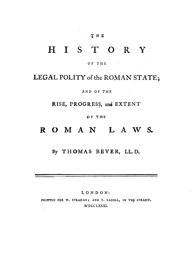 handle is hein.beal/hylgpyrs0001 and id is 1 raw text is: 




THE


HI


S


T


0


R


Y


             OF THE

LEGAL POLITY of the ROMAN STATE;

            AND OF THE

     RISE, PROGRESS, and EXTENT

             PF TIfE


ROMAN


   By THOMAS,


BE VE R,


LL.D.


          LONDON:
PRINTED FOR W. STRANAN; AND T. CADELL, IN THE STRANDo
           MDCCLXXXI.


LAWS.


