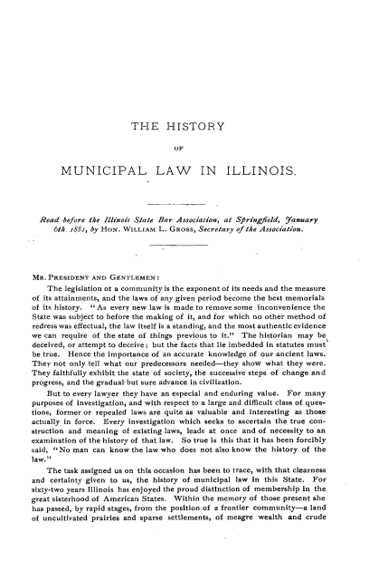 handle is hein.beal/hymllwis0001 and id is 1 raw text is: 













THE HISTORY


                                    OF


       MUNICIPAL LAW IN ILLINOIS.





  Read  before the Illinois State Bar Association, at Springfield, January
      6th, i88;, by HoN. WILLIAM L. GROSS, Secretary of the Association.





MR. PRESIDENT  AND  GENTLEMEN:
    The legislation of a community is the exponent of its needs and the measure
of its attainments, and the laws of any given period become the best memorials
of its history. As every new law is made to remove some inconvenience the
State was subject to before the making of it, and for which no other method of
redress was effectual, the law itself is a standing, and the most authentic evidence
we can require of the state of things previous to it. The historian may be
deceived, or attempt to deceive; but the facts that lie imbedded in statutes must
be true. Hence the importance of an accurate knowledge of our ancient laws.
They  not only tell what our predecessors needed-they show what they were.
They faithfully exhibit the state of society, the successive steps of change and
progress, and the gradual but sure advance in civilization.
    But to every lawyer they have an especial and enduring value. For many
purposes of investigation, and with respect to a large and difficult class of ques-
tions, former or repealed laws are quite as valuable and interesting as those
actually in force. Every investigation which seeks to ascertain the true con-
struction and meaning  of existing laws, leads at once and of necessity to an
examination of the history of that law. So true is this that it has been forcibly
said, No man  can know  the law who does not also know the history of the
law.
    The task assigned us on this occasion has been to trace, with that clearness
and  certainty given to us, the history of municipal law in this State. For
sixty-two years Illinois has enjoyed the proud distinction of membership in the
great sisterhood of American States. Within the memory of those present she
has passed, by rapid stages, from the position of a frontier community-a land
of uncultivated prairies and sparse settlements, of meagre wealth and crude


