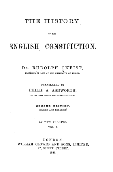 handle is hein.beal/hyotehcn0001 and id is 1 raw text is: 






      THE HISTORY



                 OF THE




iNGLISH CONSTITWEJON.


  DR.  RUDOLPH GNEIST,
  PROFESSOR OF LAW AT THE UNIVERSITY OF BERLIN.



           TRANSLATED BY

     PHILIP  A. ASHWORTH,
     OF THE INNER TEMPLE, ESQ., BARRISTER-AT*LAW.



         SECOND EDITION,
         REVISED AND ENLARGED.



         IN TWO VOLUMES.

              VOL. I.



            LONDON:
WILLIAM CLOWES  AND SONS, LIMITED,
         27, FLEET STREET.
               1889.


