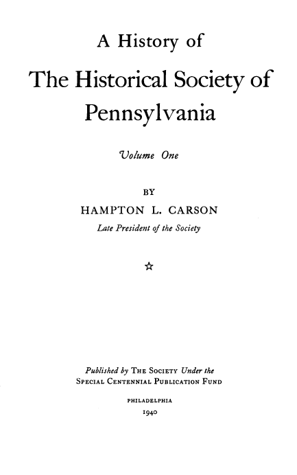 handle is hein.beal/hyotehlsy0001 and id is 1 raw text is: A History of
The Historical Society of
Pennsylvania
Volume One
BY
HAMPTON L. CARSON

Late President of the Society
Published by THE SOCIETY Under the
SPECIAL CENTENNIAL PUBLICATION FUND
PHILADELPHIA
1940


