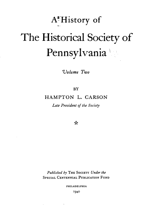 handle is hein.beal/hyotehlsy0002 and id is 1 raw text is: A History of
The Historical Society of
Pennsylvania
Volume Two
BY
HAMPTON L. CARSON

Late President of the Society
Published by THE SOCIETY Under the
SPECIAL CENTENNIAL PUBLICATION FUND

PHILADELPHIA
1940


