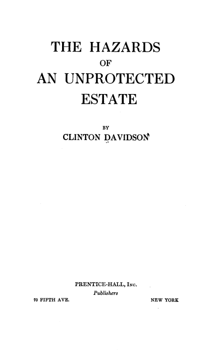 handle is hein.beal/hzsoaude0001 and id is 1 raw text is: 




  THE HAZARDS

           OF

AN   UNPROTECTED


   ESTATE


       BY
CLINTON DAVIDSON


















  PRENTICE-HALL, INc.
     Publishers


70 FIFTH AVE.


NEW YORK


