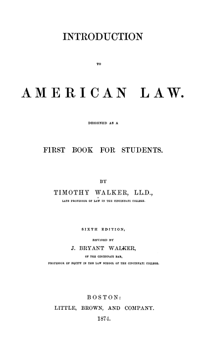 handle is hein.beal/iaansigfb0001 and id is 1 raw text is: INTRODUCTION
TO

AME RI CAN
DESIGNED AS A

FIRST BOOK

LAW.

FOR STUDENTS.

BY

TIMOTHY WALKER, LL.D.,
LATE PROFESSOR OF LAW IN THE CINCINNATI COLLEGE.
SIXTH EDITION,
REVISED BY
J. BRYANT WALKER,
OF THE CINCINNATI BAR,
PROFESSOR OF EQUITY IN THE LAW SCHOOL OF THE CINCINNATI COLLEGE.
BOSTON:
LITTLE, BROWN, AND COMPANY.

1874.


