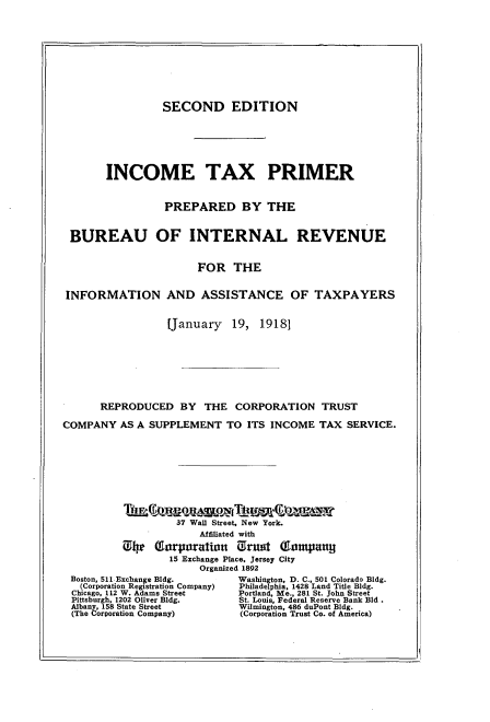 handle is hein.beal/icetxpr0001 and id is 1 raw text is: 










                 SECOND EDITION







       INCOME TAX PRIMER


                 PREPARED BY THE


 BUREAU OF INTERNAL REVENUE


                      FOR   THE


INFORMATION AND ASSISTANCE OF TAXPAYERS


                 [January   19,  19181








      REPRODUCED BY THE CORPORATION TRUST

COMPANY   AS A SUPPLEMENT  TO  ITS INCOME  TAX SERVICE.


Thea(umesmox llttmcwamat
         37 Wall Street, New York.
             Affiliated with

0lW  Tarporation   Orant  Gaompany~
        15 Exchange Place, Jersey City
             Organized 1892


Boston, 511Exchange Bldg.
  (Corporation Registration Company)
Chicago, 112 W. Adams Street
Pittaburgh, 1202 Oliver Bldg.
Albany, 158 State Street
(The Corporation Company)


Washington, D. C., 501 Colorado Bldg.
Philadelphia, 1428 Land Title Bldg.
Portland, Me., 281 St. John Street
St. Louis, Federal Reserve Bank Bld .
Wilmington, 486 duPont Bldg.
(Corporation Trust Co. of America)



