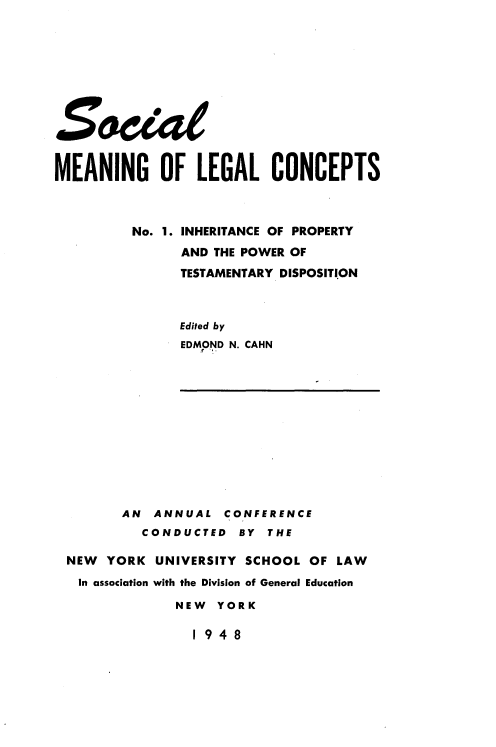 handle is hein.beal/icopyadt0001 and id is 1 raw text is: 












MEANING OF LEGAL CONCEPTS



         No. 1. INHERITANCE OF PROPERTY
               AND THE POWER OF
               TESTAMENTARY DISPOSITION



               Edited by
               EDMOND N. CAHN


       AN  ANNUAL  CONFERENCE
         CONDUCTED   BY  THE

NEW  YORK  UNIVERSITY SCHOOL  OF LAW
In association with the Division of General Education

             NEW  YORK


1948


