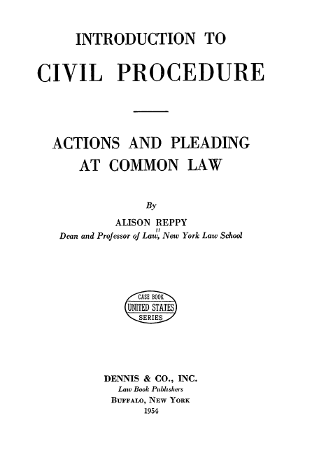 handle is hein.beal/icpap0001 and id is 1 raw text is: INTRODUCTION TO
CIVIL PROCEDURE
ACTIONS AND PLEADING
AT COMMON LAW
By
ALISON REPPY
It
Dean and Professor of Law, New York Law School

,, CASE B OOK
UNITED S'TATES
SERIESS
DENNIS & CO., INC.
Law Book Publishers
BUFFALO, NEW YORK
1954


