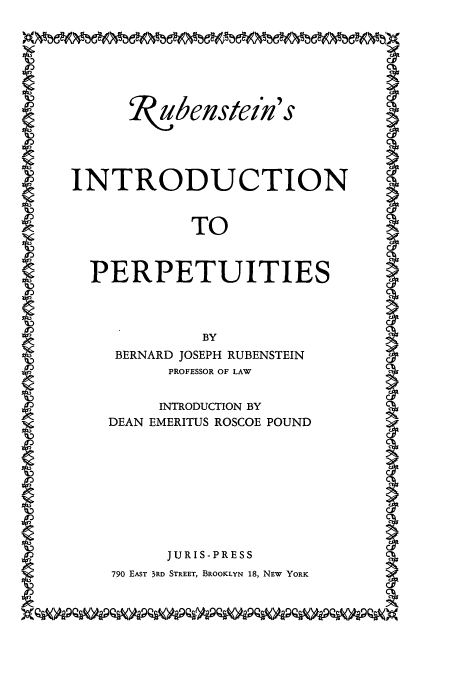 handle is hein.beal/idctper0001 and id is 1 raw text is: ubenstein's
INTRODUCTION
TO
PERPETUITIES
BERNARD JOSEPH RUBENSTEIN
PROFESSOR OF LAW
INTRODUCTION BY
DEAN EMERITUS ROSCOE POUND
JURIS-PRESS
790 EAST 3RD STREET, BROOKLYN 18, NEW YORK


