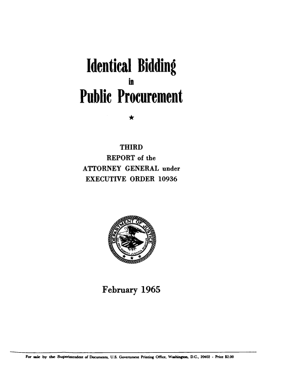 handle is hein.beal/idlbgipb0003 and id is 1 raw text is: 







  Identical Bidding



Public Procurement

              *



           THIRD
        REPORT   of the
 ATTORNEY GENERAL under
 EXECUTIVE ORDER 10936




            F  T 6G








      February 1965


For saie by the Superintendent of Documents, U.S. Government Printing Office, Washington, D.C., 20402 - Price $2.00



