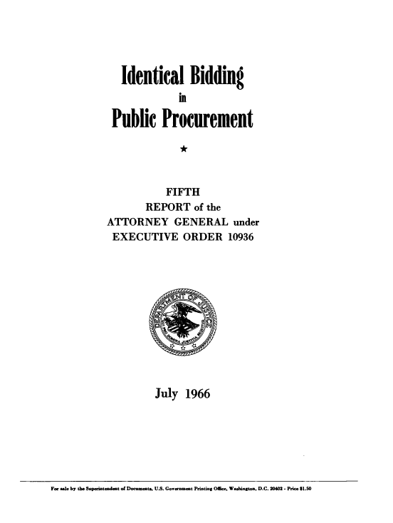handle is hein.beal/idlbgipb0004 and id is 1 raw text is: 





   Identical Bidding


 Public Procurement

               *



            FIFTH
        REPORT of   the
ATTORNEY GENERAL under
EXECUTIVE ORDER 10936












          July  1966


For sale by the Superintendent of Documents, U.S. Government Printing Office, Washington, D.C. 20402 - Price $1.50


