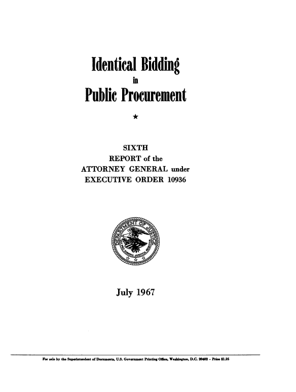 handle is hein.beal/idlbgipb0005 and id is 1 raw text is: 






   Identical Bidding


 Public Procurement

              *



            SIXTH
        REPORT   of the
ATTORNEY GENERAL under
EXECUTIVE ORDER 10936












          July  1967


For sale by the Superintaudmt of Documents, U.S. Government Printing Office, Washington, D.C. 20402 - Price $1.25


