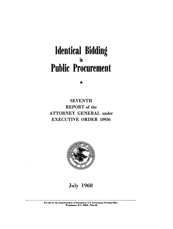handle is hein.beal/idlbgipb0006 and id is 1 raw text is: 









   Identical Bidding
              in

 Public Procurement

              *



          SEVENTH
        REPORT   of the
ATTORNEY GENERAL under
EXECUTIVE ORDER 10936













         July  1968


For sale by the Superintendent of Documents, U.S. Government Printing Office
          Washington, D.C. 20402. Price $2


