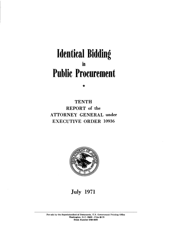 handle is hein.beal/idlbgipb0009 and id is 1 raw text is: 









   Identical Bidding

               in

 Public Procurement

               *


            TENTH
       REPORT of the
ATTORNEY GENERAL under
EXECUTIVE ORDER 10936













          July  1971


For sale by the Superintendent of Documents, U.S. Government Printing Office
           Washington. D.C. 20402- Price $1.75
             Stock Number 2700-MS7


