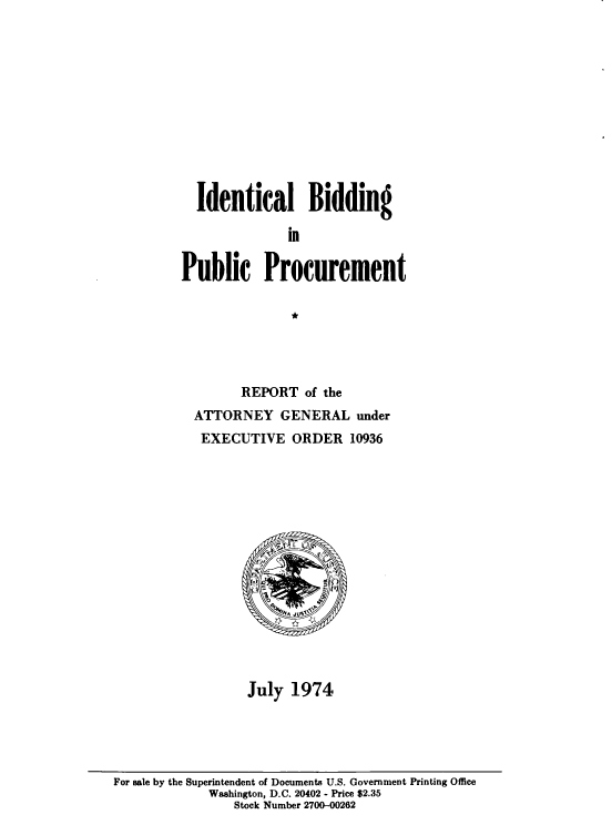 handle is hein.beal/idlbgipb0012 and id is 1 raw text is: 












  Identical Bidding

              in

Public Procurement

               *


      REPORT   of the
ATTORNEY GENERAL under
EXECUTIVE ORDER 10936
















       July  1974


For sale by the Superintendent of Documents U.S. Government Printing Office
             Washington, D.C. 20402 - Price $2.35
                Stock Number 2700-00262


