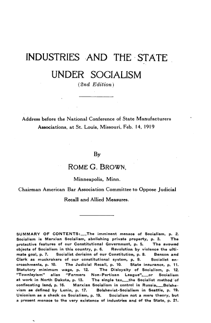 handle is hein.beal/idsusm0001 and id is 1 raw text is: 











    INDUSTRIES AND THE STATE



               UNDER SOCIALISM

                          (2nd Edition)







  Address before the National Conference of State Manufacturers

         Associations, at St. Louis, Missouri, Feb. 14, 1919





                                By


                      ROME G_ BROWN,

                        Minneapolis, Minn.

 Chairman American Bar Association Committee to Oppose Judicial

                    Recall and Allied Measures.






SUMMARY OF CONTENTS:-The imminent menace of Socialism, p. 2.
Socialism is Marxian Socialism, abolishing private property, p. 3.  The
protective features of our Constitutional Government, p. 5.  The avowed
objects of Socialism in this country, p. 6.  Revolution by violence the ulti-
mate goal, p. 7. Socialist derision of our Constitution, p. 8.  Benson and
Clark as muckrakers of our constitutional system, p. 9. Socialist en-
croachments, p. 10. The Judicial Recall, p. 10. State insurance, p. 11.
Statutory minimum  wage, p. 12.   The Disloyalty of Socialism, p. 12.
Townleyism  alias  Farmers  Non-Partisan  League,or    Socialism
at work in North Dakota, p. 13. The single tax .the Socialist method 'of
confiscating land4 p. 16.  Marxian Socialism in control in Russia,-Bolshe-
vism as defined by Lenin, p. 17. Bolshevist-Socialism in Seattle, p. 19.
Unionism as a check on Socialism, p. 19.  Socialism not a mere theory, but
a present menace to the very existence of industries and of the State, p. 21.


