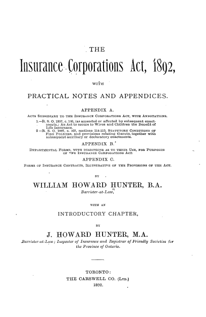 handle is hein.beal/iecsatwpl0001 and id is 1 raw text is: 











                          . THE




Insurance -Corporations Act, 1892,





   PRACTICAL NOTES AND APPENDICES.


                        APPENDIX A.
   ACTS SUBSIDIARY TO THE INSURANCE CORPORATIONs ACT, WITH ANNOTATIONS.
       1.-R. S. 0. 1SS7, c. 130, (as amended or affected by subsequent enact-
          Inents,) An Act to secure to Wives and Children the Benefit of
          Life Insurance.
       2 -R. S. 0. 1887, c. 167, sections 114-119, STATUTORY CONDITIONS OF
          FIRE POLICIEs, and provisions relating thereto, together with
          subsequent auxiliary or declaratory enactments.

                         APPENDIX   B.
    DFPARTMENTAL FORMS, WITH DTRECTIONS AS TO THEIR USE, FOR PURPOSES
                 OF THE INSURANCE CORPORATIONS ACT.
                         APPENDIX   C.
  FoRMs OF INSURANCE CONTRACTS, ILLUSTRATIVE OF THE PROVISIONS OF THE AcT.

                              BY

     WILLIAM HOWARD HUNTER, B.A.
                        Barrister-at-Law,


                            WITH AN

               INTRODUCTORY CHAPTER,

                              B3Y

           J.  HOWARD HUNTER, M.A.
 liarrister-at-Lawo; Inspector of Insurance and Registrar of Friendly Societies for
                      the Province of Ontario.





                          TORONTO:
                   THE  CARSWELL   CO. (LTD.)
                             1892.


