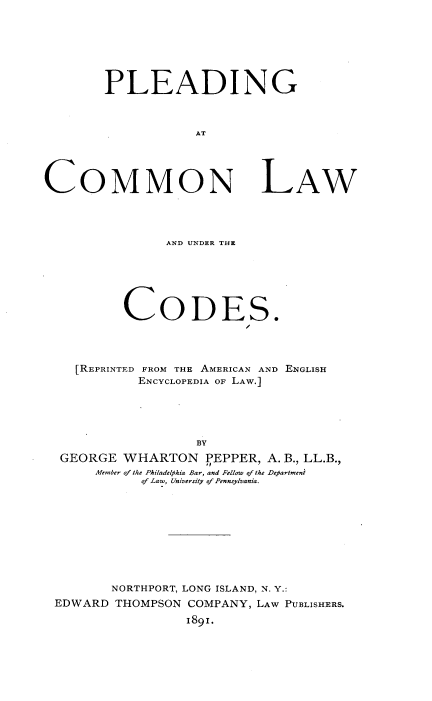 handle is hein.beal/iehf0001 and id is 1 raw text is: 







        PLEADING



                    AT





COMMON L-AW


              AND UNDER THE






        CODES.




  [REPRINTED FROM THE AMERICAN AND ENGLISH
          ENCYCLOPEDIA OF LAW.]





                  BY
GEORGE  WHARTON PEPPER, A.   B., LL.B.,
     Member of the Philadelphia Bar, and Fellow of the Department
           of Law, University of Pennsylvania.


       NORTHPORT, LONG ISLAND, N. Y.:
EDWARD  THOMPSON COMPANY, LAW PUBLISHERS.
                 1891.


