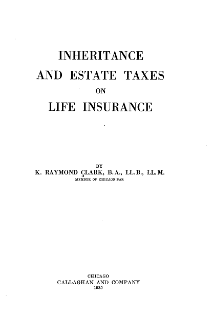 handle is hein.beal/ietli0001 and id is 1 raw text is: 







    INHERITANCE


AND ESTATE TAXES

            ON


  LIFE   INSURANCE


            BY
K. RAYMOND CLARK, B. A., LL. B., LL. M.
        MEMBER OF CHICAGO BAR















          CHIOAGO
    CALLAGHAN AND COMPANY
            1935


