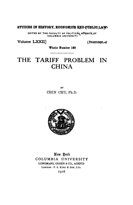 handle is hein.beal/iffle0001 and id is 1 raw text is: 





STUDIES IN HISTORY, ECONOMIOS 14 DUAWL    AW
     EDITED BY THE FACULTY OF POLITIC), SZ4.cE'O . F,
             COLUMBIA UNIVERSITYN


Volume LXXII]


LNmb


              Whole Number 169


THE TARIFF PROBLEM IN

               CHINA




                   aY
             CHIN CHU, Ph.D.


        Nem Vork
COLUMBIA   UNIVERSITY
LONGMANS, GREEN & CO., AGENTS
   LONDON: P. S. KING & SON, LTD.
          i916


