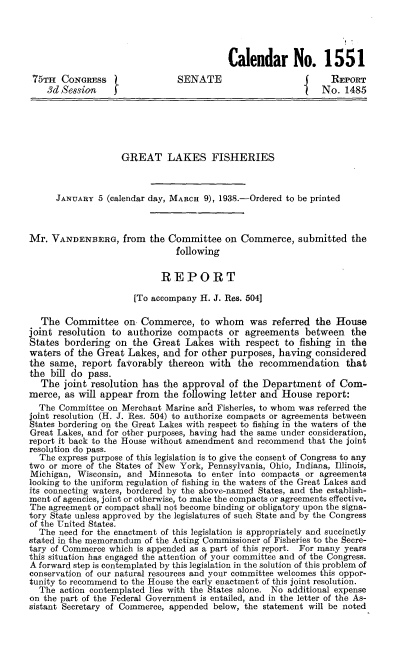 handle is hein.beal/iflg0001 and id is 1 raw text is: 




                                          Calendar No. 1551
 75TH  CONGRESS                SENATE                           REPORT
    3d Session                                                No.  1485






                    GREAT LAKES FISHERIES



      JANUARY  5 (calendar day, MARCH 9), 1938.-Ordered to be printed



Mr.  VANDENBERG, from the Committee on Commerce, submitted the
                               following

                            REPORT

                      [To accompany H. J. Res. 504]

   The  Committee   on  Commerce,   to whom was referred the House
joint resolution to  authorize compacts   or  agreements  between   the
States bordering  on  the Great  Lakes  with  respect to fishing in the
waters  of the Great Lakes, and  for other purposes, having considered
the same,  report  favorably thereon  with  the  recommendation that
the  bill do pass.
  The  joint resolution has the approval  of the Department of   Com-
merce,  as will appear from the following letter and House  report:
  The Committee  on Merchant Marine an'd Fisheries, to whom was referred the
joint resolution (H. J. Res, 504) to authorize compacts or agreements between
States bordering on the Great Lakes with respect to fishing in the waters of the
Great Lakes, and for other purposes, having had the same under consideration,
report it back to the House without amendment and recommend that the joint
resolution do pass.
  The express purpose of this legislation is to give the consent of Congress to any
two or more of the States of New York, Pennsylvania, Ohio, Indiana, Illinois,
Michigan, Wisconsin, and Minnesota  to enter into compacts or agreements
looking to the uniform regulation of fishing in the waters of the Great Lakes and
its connecting waters, bordered by the above-named States, and the establish-
ment of agencies, joint or otherwise, to make the compacts or agreements effective.
The agreement or compact shall not become binding or obligatory upon the signa-
tory State unless approved by the legislatures of such State and by the Congress
of the United States.
  The need for the enactment of this legislation is appropriately and succinctly
stated in the memorandum of the Acting Commissioner of Fisheries to the Secre-
tary of Commerce which is appended as a part of this report. For many years
this situation has engaged the attention of your committee and of the Congress.
A forward step is contemplated by this legislation in the solution of this problem of
conservation of our natural resources and your committee welcomes this oppor-
tunity to recommend to the House the early enactment of this joint resolution.
  The  action contemplated lies with the States alone. No additional expense
on the part of the Federal Government is entailed, and in the letter of the As-
sistant Secretary of Commerce, appended below, the statement will be noted


