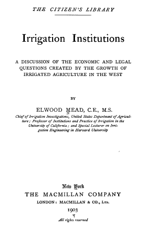 handle is hein.beal/ignisstn0001 and id is 1 raw text is: THE CITIZEN'S LIBRARY
Irrigation Institutions
A DISCUSSION OF THE ECONOMIC AND LEGAL
QUESTIONS CREATED BY THE GROWTH OF
IRRIGATED AGRICULTURE IN THE WEST
BY
ELWOOD M_ EAD, C.E., M.S.
Chief of Irrigation Investigations, United States Department of Agricul-
ture; Professor of Institutions and Practice of Irrigation in the
University of California ; and Special Lecturer on Irri-
gation Engineering in Harvard University

Nebto Lgt
THE MACMILLAN

COMPANY

LONDON: MACMILLAN & CO., LTD.
1903
All rights reserved


