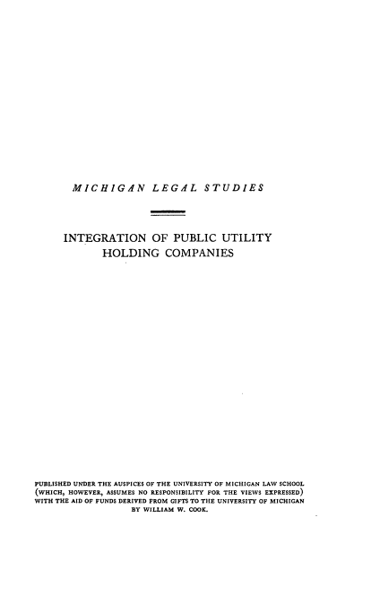 handle is hein.beal/ignlicho0001 and id is 1 raw text is: MICHIGAN LEGAL STUDIES

INTEGRATION OF PUBLIC UTILITY
HOLDING COMPANIES
PUBLISHED UNDER THE AUSPICES OF THE UNIVERSITY OF MICHIGAN LAW SCHOOL
(WHICH, HOWEVER, ASSUMES NO RESPONSIBILITY FOR THE VIEWS EXPRESSED)
WITH THE AID OF FUNDS DERIVED FROM GIFTS TO THE UNIVERSITY OF MICHIGAN
BY WILLIAM W. COOK.


