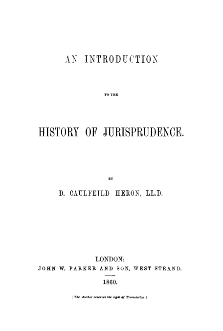 handle is hein.beal/ihifjuri0001 and id is 1 raw text is: AN INTRODUCTION
TO THE
HISTORY OF JURISPRUDENCE.
BY
D. CAULFEILD HERON, LL.D.
LONDON:
JOHN W. PARKER AND SON, WEST STRAND.
1860.

f The Author reserves the right qf Translation.]


