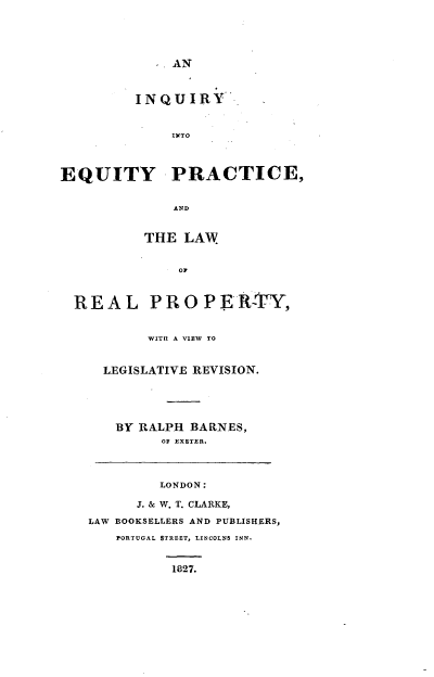 handle is hein.beal/iieplrpy0001 and id is 1 raw text is: 





AN


         INQUIRY


              INTO



EQUITY PRACTICE,


              AND


          THE LAW


               OF



  REAL PRO P ERTY,


       WITH A VIEW TO


  LEGISLATIVE REVISION.





  BY RALPH BAR.NES,
         OF EXETER.



         LONDON:

      J. & W. T. CLARKE,

LAW BOOKSELLERS AND PUBLISHERS,
   PORTUGAL STRET, LINCOLNS INN.


1827.



