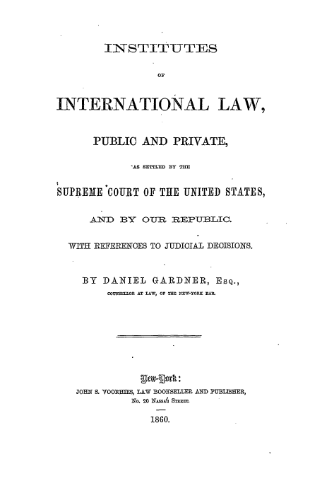 handle is hein.beal/iilpp0001 and id is 1 raw text is: IiNISTITIUTES
OF
INTERNATIONAL LAW,
PUBLIC AND PRIVATE,
'.AS SETTLED BY THE
SUPREAE COURT OF THE UNITED STATES,
AND BY OUR REPUBLIC.
WITII REFERENOES TO JUDICIAL DECISIONS.
BY DANIEL GARDNER, Esq.,
COUNSELLOR AT LAW, OF TnE NEW-YORE BAR.
JOHN S. VOORHIES, LAW BOOKSELLER AND PUBLISHER,
No. 20 NASSA  STr..
1860.


