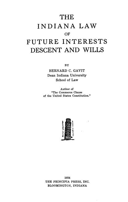 handle is hein.beal/ilfidw0001 and id is 1 raw text is: 



             THE


    INDIANA LAW

               OF

FUTURE INTERESTS

  DESCENT AND WILLS


        BY
  BERNARD C. GAVIT
  Dean Indiana University
     School of Law

       Author of
   The Commerce Clause
of the United States Constitution.











         e.











         1934
 THE PRINCIPIA PRESS, INC.
 BLOOMINGTON, INDIANA


