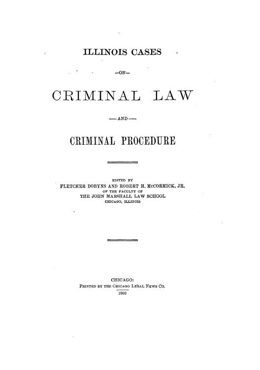 handle is hein.beal/illcalacp0001 and id is 1 raw text is: ILLINOIS CASES
-ON-
CIMINAL LAW
-AND-
CRIMINAL PROCEDURE
EDITED BY
FLETCHER DOBYNS AND ROBERT Hf. McCORNICK, JR.
OF THE FACULTY OF
THE JOHN MARSHALL LAW SCHOOL
CHICAGO, ILLINOIS

CHICAGO:
PRINTED BY THE CHICAGO LEGAL NEWS Co.
1908


