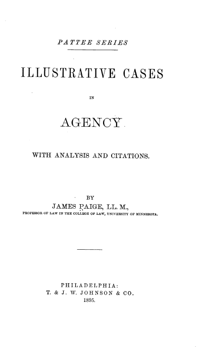 handle is hein.beal/illcgya0001 and id is 1 raw text is: PATTEE SERIES

ILLUSTRATIVE CASES
IN
AGENCY.

WITH ANALYSIS AND CITATIONS.
- BY
JAMES PAIGE, LL. M.,
PROFESSOR OF LAW IN THE COLLEGE OF LAW, UNIVERSITY OF MINNESOTA.

PHILADELPHIA:
T. & J. W. JOHNSON & CO.
1895.



