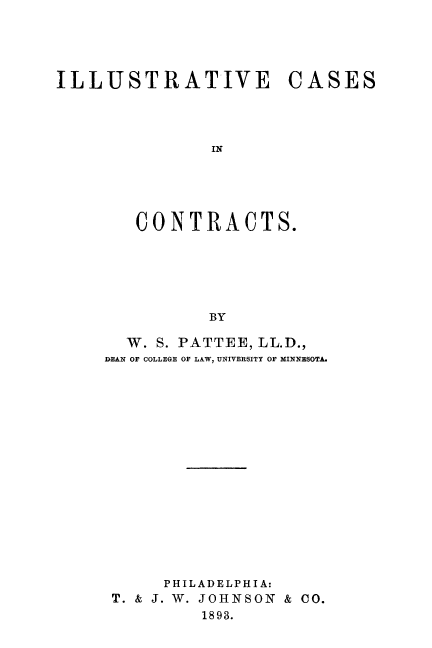 handle is hein.beal/illucct0001 and id is 1 raw text is: ILLUSTRATIVE CASES
IN
CONTRACTS.
BY

W. S. PATTEE, LL.D.,
DEAN OF COLLEGE OF LAW, UNIVERSITY OF MINNESOTA.
PHILADELPHIA:
T. & J. W. JOHNSON & CO.
1893.



