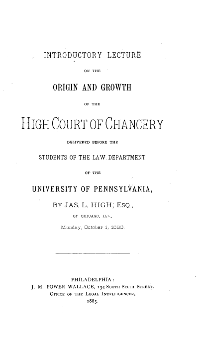 handle is hein.beal/iloghc0001 and id is 1 raw text is: 









INTRODUCTORY LECTURE


           ON THE


  ORIGIN  AND  GROWTH


           OF THE


HIGH COURT OF CHANCERY


            DELIVERED BEFORE THE


     STUDENTS OF THE LAW. DEPARTMENT


                 OF THE


   UNIVERSITY   OF PENNSYLVANIA,


BY JAS. L. HIGH, ESQ.,

     OF CHICAGO, ILL.,

  Monday, lctober 1, 1BBS,


           PHILADELPHIA:
J. M. POWER WALLACE, 134 SOUTH SIXTH STREET.
     OFFICE OF THE LEGAL INTELLIGENCER,
               1883.


