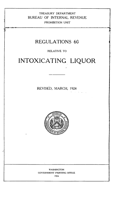 handle is hein.beal/ilrr0001 and id is 1 raw text is: 


          TREASURY DEPARTMENT
    BUREAU  OF INTERNAL REVENUE
            PROHIBITION UNIT






        REGULATIONS 60


             RELATIVE TO


INTOXICATING LIQUOR








         REVISED, MARCH, 1924







                ofFiCEo


     WASHINGTON
GOVERNMENT PRINTING OFFICE
        1924


