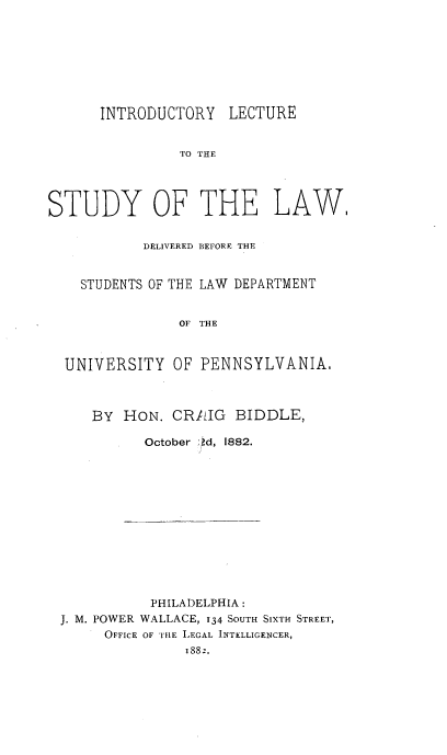 handle is hein.beal/ilslw0001 and id is 1 raw text is: 








      INTRODUCTORY LECTURE


                TO THE




STUDY OF THE LAW.


            DELIVERED BEFORE THE


    STUDENTS OF THE LAW DEPARTMENT


                OF THE



  UNIVERSITY   OF PENNSYLVANIA.



     BY  HON.  CRAIG   BIDDLE,

            October d, 1882.


           PHILADELPHIA:
J. M. POWER WALLACE, 134 SOUTH SixTH STREET,
     OFFICE OF THE LEGAL INTELLIGENCER,
               1882,


