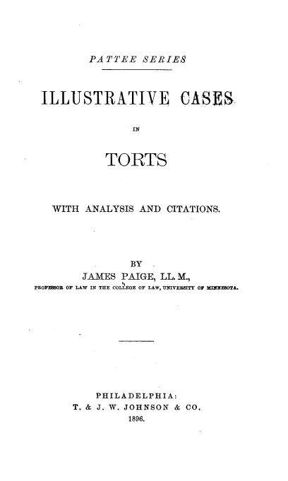 handle is hein.beal/ilstvcst0001 and id is 1 raw text is: PATTEE SERIES
ILLUSTRATIVE CASES
IN
TORTS

WITH ANALYSIS AND CITATIONS.
BY
JAMES PAIGE, LL. M.,
PROFESSOR OF LAW IN THE COLLEGE OF LAW, UNIVERSITY OF MINNESOTA.

PHILADELPHIA:
T. & J. W. JOHNSON & CO.
1896.


