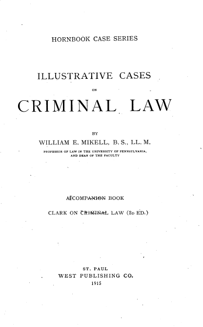 handle is hein.beal/iluscrim0001 and id is 1 raw text is: 





HORNBOOK  CASE SERIES


     ILLUSTRATIVE

                  ON



CRIMINAL


CASES


LAW


             BY

WILLIAM E. MIKELL, B. S., LL. M.
PROFESSOR OF LAW IN THE UNIVERSITY OF PENNSYLVANIA,
        AND DEAN OF THE FACULTY







        Af(COMPA-NON BOOK


  CLARK ON CR]IM1NAL LAW (3D ED.)









           ST. PAUL
     WEST PUBLISHING CO.
             1915


