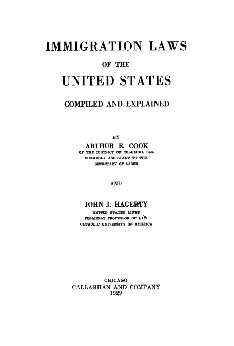 handle is hein.beal/imilcea0001 and id is 1 raw text is: IMMIGRATION LAWS
OF THE
UNITED STATES
COMPILED AND EXPLAINED
BY
ARTHUR E. COOK
OF THE DISTRICT OF COLUMBIA BAR
FORMERLY ASSISTANT TO THE
SECRETARY OF LABOR
AND

JOHN J. HAGERTY
UNITED STATES LINEE
PORMERLY PROFESSOR OF LAW
CATHOLIC UNIVERSITY OF AMERICA
CHICAGO
CALLAGHAN AND COMPANY
1929


