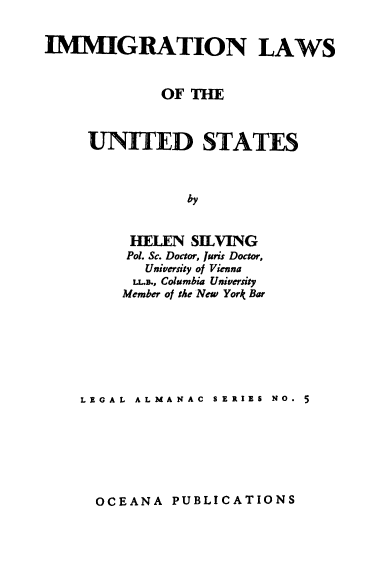 handle is hein.beal/imlwsus0001 and id is 1 raw text is: 


IMMIGRATION LAWS


             OF THE



     UNITED STATES



                by


         HELEN  SIELVING
         Pol. Sc. Doctor, Juns Doctor,
           University of Vienna
           LL.B., Columbia University
         Member of the New York Bar


LEGAL ALMANAC  SERIES NO. 5


OCEANA  PUBLICATIONS


