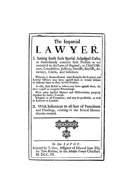 handle is hein.beal/imparlwy0001 and id is 1 raw text is: The Impartial
LA W YE R.
I. Setting forth fuch Special Adjudged Cafes,
as immediately concern fuch Perfons as are
exercis'd in the Laws of England; as Chief Offi-
cers, Counfellors, Juftices, Sheriffs, Bayliffs, At-
torneys, Clerks, and Solicitors.
Wherein is Demonfirated, what Remedy the Lawyers and
Lawful Officers may have, againft fuch as would, defame
or defraud them in their lawful Pra~ice.
As alfo, fuch Relief as others may have againft them, for
their unjuft or irregular Proceedings.
With other Spedial Matters and Obfervations, properly
digefted for fuch a Treatife.
Adapted to all Capacities; and may be profitable, as well
to Lawyers as Laymen.
II. With References to all Sort of Precedents
and Pleadings, relating to the feveral Matters
therein treated.
In the S A V o T:
Printed by f.Nutt, Affignee of Edward Sayer Efq
for ?john Walthoe, in the Middle-emple Cloyfters.
M. DCC. IX.

/



