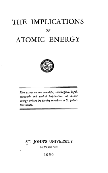 handle is hein.beal/impatomengy0001 and id is 1 raw text is: THE IMPLICATIONS
OF
ATOMIC ENERGY

Five essays on the scientific, sociological, legal,
economic and ethical implications of atomic
energy written by faculty members at St. John's
University.

ST. JOHN'S UNIVERSITY
BROOKLYN

1950


