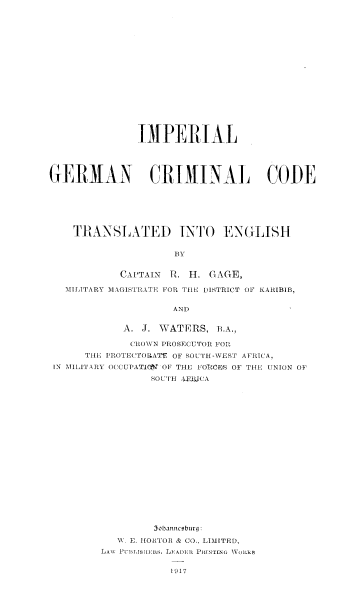 handle is hein.beal/impgercc0001 and id is 1 raw text is: 



















               IMPERIAL





GERMAN CRIMINAL CODE







    TR1ANSLATED INTO ENGLISH





            CA'TAIN P. 1I. GAGE,

   MILITARY MAGISTIRATE FOR TI[E DISTRICT OF KAIRIBIB,


                     AND


            A. J. WATERS, P.A.,

            (RO\VN 1'ROSECUTOR FOR
      TIE I ROTE(TOUIATr OF SOUTH-WEST AFRICA.
 IN MILATARY O(CUPAT1Q  OF THE FOTRCFS OF THE UNION OF

                 SO UTH IFJUCA





















                 3I banicoburg:

           'A. E. I[ORTOR & CO, LIMITED,
         LANv  I N II ISII/IVs, LE  PAINI PI  ING  ',VoILRS


1917


