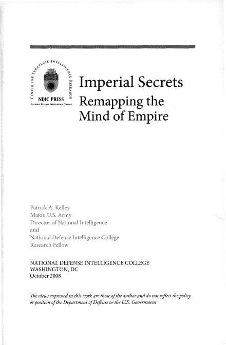 handle is hein.beal/impsrrmp0001 and id is 1 raw text is: 















   NDIC PRESS
NA7aN. fltn.SE INTLUGENEC-s~


Imperial Secrets


Remapping the

Mind of Empire


Major, U.S. Armyx
Diector of National Intelligence
and
Natio nal Defense Intelligence Co~lege



NATIONAL  DEFENSE INTELLIGENCE COLLEGE
WASHINGTON,  DC
October 2008


The views expressed in this work are those ofthe author and do not reflect the policy
or position ofthe Department ofDefense or the US. Government


