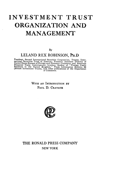 handle is hein.beal/imttsozn0001 and id is 1 raw text is: INVESTMENT TRUST
ORGANIZATION AND
MANAGEMENT
By
LELAND REX ROBINSON, Ph.D
President, Second International Securities Corporation; Trustee, Inter-
national Securities Trust of America; Formerly Assistant Director of
United States Bureau of Foreign and Domestic Commerce, and American
Financial Trade Commissioner, London; Author of  Foreign Credit
Facilities in the United Kingdom, Trade Information Bulletin 88
(British Investment Trusts), and other publications of the Department
of Commerce.

WITH AN INTRODUCTION BY
PAUL D. CRAVATH
THE RONALD PRESS COMPANY
NEW YORK


