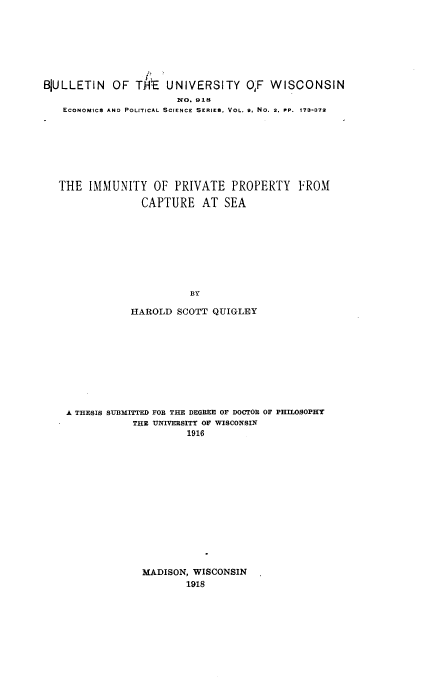 handle is hein.beal/imupvycs0001 and id is 1 raw text is: 







BJULLETIN OF THE UNIVERSITY OF WISCONSIN
                       N O. 918
   ECONOMICS AND POLITICAL SCIENCE SERIES, VOL. 9, NO. 2. PP. t73-372







   THE IMMUNITY OF PRIVATE PROPERTY FROM

                 CAPTURE AT SEA









                         BY

               HAROLD SCOTT QUIGLEY


A THESIS SUBMITTED FOR THE DEGREE OF DOCTOR OF PHILOSOPHY
            THE UNIVERSITY OF WISCONSIN
                     1916


MADISON, WISCONSIN
        1918


