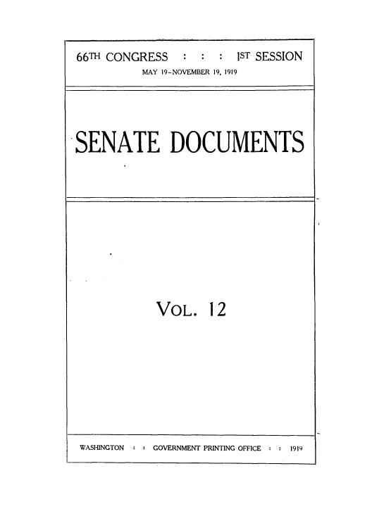 handle is hein.beal/inaclett0001 and id is 1 raw text is: ï»¿66TH CONGRESS : : : 1ST SESSION
MAY 19-NOVEMBER 19, 1919

SENATE DOCUMENTS

VOL. 12

WASHINGTON  : : GOVERNMENT PRINTING OFFICE : : 1919


