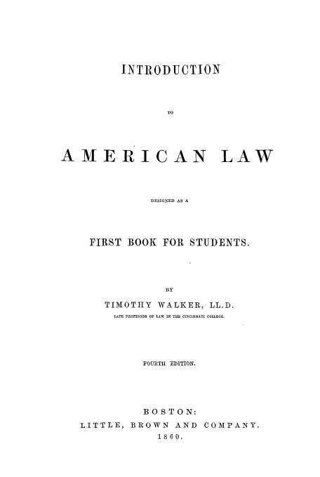 handle is hein.beal/inalw0001 and id is 1 raw text is: INTRODUCTION
TO
AMERICAN LAW

DESIGNED AS A
FIRST BOOK FOR STUDENTS.
BY
TIMOTHY        WALKER, LL.D.
LATE PROFESSOR OF LAW IN THE CINCINNATI COLLEGE.

FOURTH EDITION.
BOSTON:
LITTLE, BROWN AND COMPANY.
1860.


