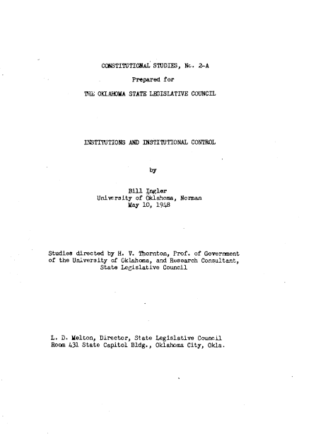 handle is hein.beal/incntl0001 and id is 1 raw text is: CCNSTITUTIONAL STUDIES, Nc. 2-A
Prepared for
THiE OKLAHOMA STATE LfrISLATIVE COUNCIL
LNSTITUTIONS AND INSTITUTIONAL CONTROL
by
Bill J gler
University of Oklahoma, Norman
May 10, 1948

Studies directed by H. V. Thornton, Prof. of Government
of the University of Oklahoma, and Research Consultant,
State Legislative Council
L. D. Melton, Director, State Legislative Council
Room 431 State Capitol Bldg., Oklahoma City, Okla.



